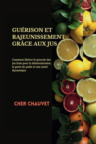 GUÉRISON ET RAJEUNISSEMENT GRÂCE AUX JUS:: Comment libérer le pouvoir des jus frais pour la désintoxication, la perte de poids et une santé dynamique