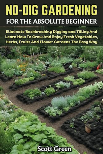 NO DIG GARDENING FOR THE ABSOLUTE BEGINNER: Eliminate Backbreaking Digging and Tilling And Learn How To Grow And Enjoy Fresh Vegetables, Herbs, Fruits And Flower Gardens The Easy Way