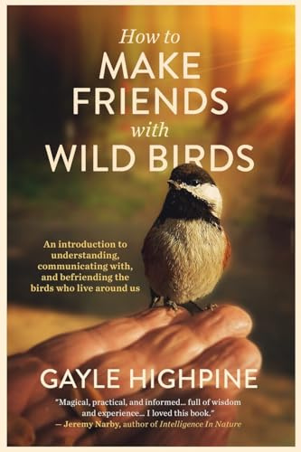 How To Make Friends With Wild Birds: An introduction to understanding, communicating with, and befriending the birds who live around us