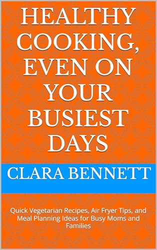 Healthy cooking, even on your busiest days: Quick Vegetarian Recipes, Air Fryer Tips, and Meal Planning Ideas for Busy Moms and Families