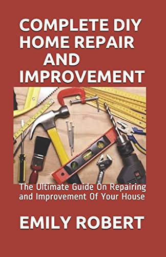 COMPLETE DIY HOME REPAIR AND IMPROVEMENT: The Ultimate Guide On Repairing and Improvement Of Your House