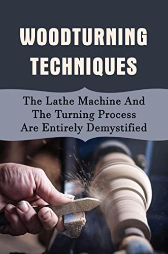 Woodturning Techniques: The Lathe Machine And The Turning Process Are Entirely Demystified