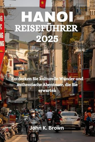 HANOI REISEFÜHRER 2025: Entdecken Sie kulturelle Wunder und authentische Abenteuer, die Sie erwarten